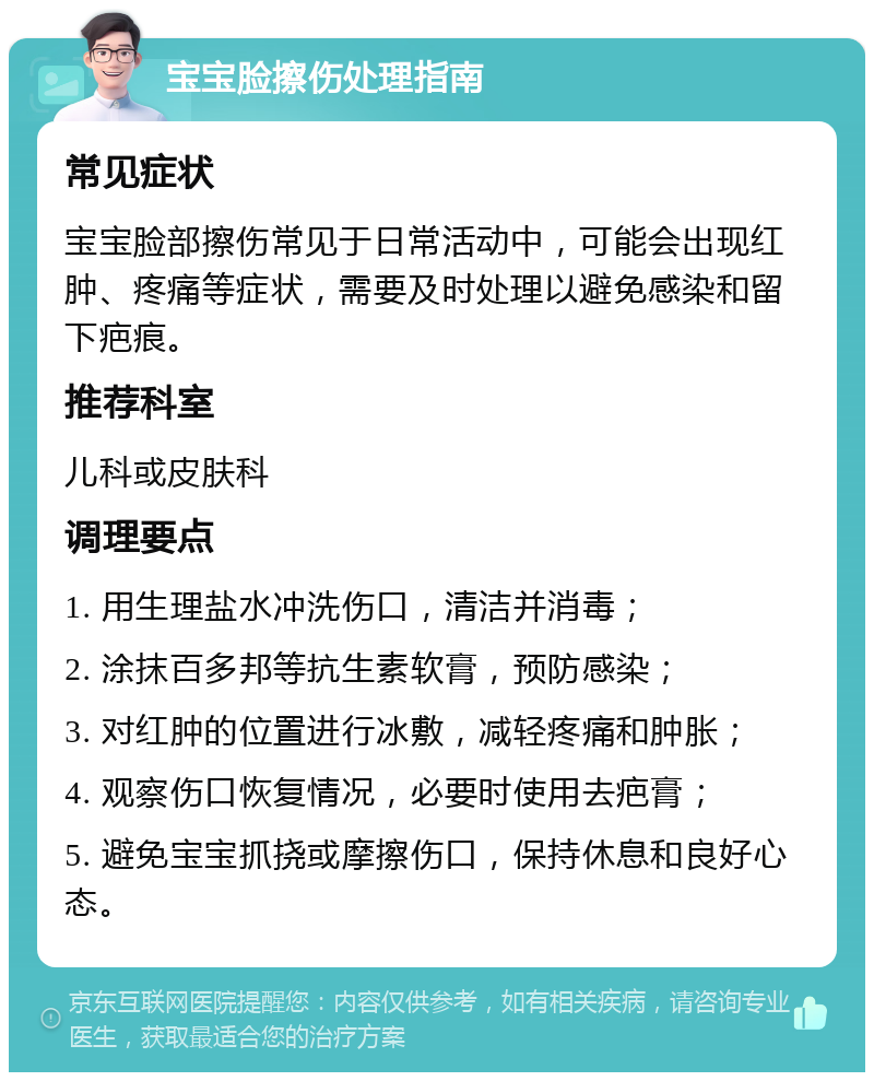 宝宝脸擦伤处理指南 常见症状 宝宝脸部擦伤常见于日常活动中，可能会出现红肿、疼痛等症状，需要及时处理以避免感染和留下疤痕。 推荐科室 儿科或皮肤科 调理要点 1. 用生理盐水冲洗伤口，清洁并消毒； 2. 涂抹百多邦等抗生素软膏，预防感染； 3. 对红肿的位置进行冰敷，减轻疼痛和肿胀； 4. 观察伤口恢复情况，必要时使用去疤膏； 5. 避免宝宝抓挠或摩擦伤口，保持休息和良好心态。