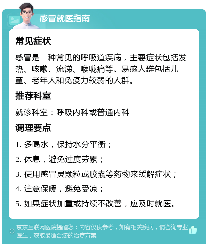 感冒就医指南 常见症状 感冒是一种常见的呼吸道疾病，主要症状包括发热、咳嗽、流涕、喉咙痛等。易感人群包括儿童、老年人和免疫力较弱的人群。 推荐科室 就诊科室：呼吸内科或普通内科 调理要点 1. 多喝水，保持水分平衡； 2. 休息，避免过度劳累； 3. 使用感冒灵颗粒或胶囊等药物来缓解症状； 4. 注意保暖，避免受凉； 5. 如果症状加重或持续不改善，应及时就医。