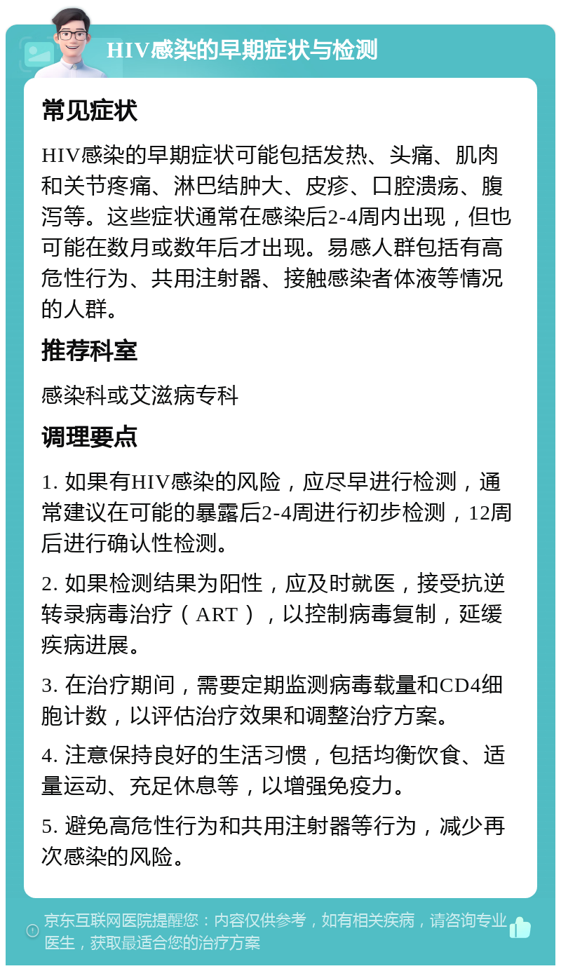 HIV感染的早期症状与检测 常见症状 HIV感染的早期症状可能包括发热、头痛、肌肉和关节疼痛、淋巴结肿大、皮疹、口腔溃疡、腹泻等。这些症状通常在感染后2-4周内出现，但也可能在数月或数年后才出现。易感人群包括有高危性行为、共用注射器、接触感染者体液等情况的人群。 推荐科室 感染科或艾滋病专科 调理要点 1. 如果有HIV感染的风险，应尽早进行检测，通常建议在可能的暴露后2-4周进行初步检测，12周后进行确认性检测。 2. 如果检测结果为阳性，应及时就医，接受抗逆转录病毒治疗（ART），以控制病毒复制，延缓疾病进展。 3. 在治疗期间，需要定期监测病毒载量和CD4细胞计数，以评估治疗效果和调整治疗方案。 4. 注意保持良好的生活习惯，包括均衡饮食、适量运动、充足休息等，以增强免疫力。 5. 避免高危性行为和共用注射器等行为，减少再次感染的风险。