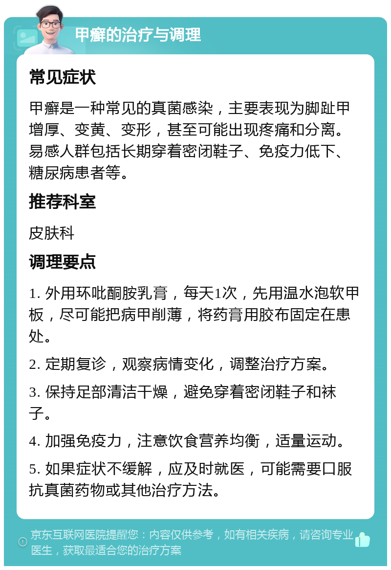 甲癣的治疗与调理 常见症状 甲癣是一种常见的真菌感染，主要表现为脚趾甲增厚、变黄、变形，甚至可能出现疼痛和分离。易感人群包括长期穿着密闭鞋子、免疫力低下、糖尿病患者等。 推荐科室 皮肤科 调理要点 1. 外用环吡酮胺乳膏，每天1次，先用温水泡软甲板，尽可能把病甲削薄，将药膏用胶布固定在患处。 2. 定期复诊，观察病情变化，调整治疗方案。 3. 保持足部清洁干燥，避免穿着密闭鞋子和袜子。 4. 加强免疫力，注意饮食营养均衡，适量运动。 5. 如果症状不缓解，应及时就医，可能需要口服抗真菌药物或其他治疗方法。