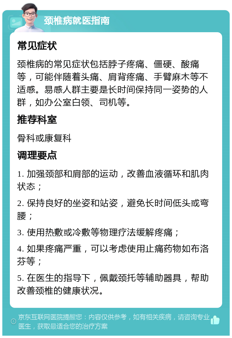 颈椎病就医指南 常见症状 颈椎病的常见症状包括脖子疼痛、僵硬、酸痛等，可能伴随着头痛、肩背疼痛、手臂麻木等不适感。易感人群主要是长时间保持同一姿势的人群，如办公室白领、司机等。 推荐科室 骨科或康复科 调理要点 1. 加强颈部和肩部的运动，改善血液循环和肌肉状态； 2. 保持良好的坐姿和站姿，避免长时间低头或弯腰； 3. 使用热敷或冷敷等物理疗法缓解疼痛； 4. 如果疼痛严重，可以考虑使用止痛药物如布洛芬等； 5. 在医生的指导下，佩戴颈托等辅助器具，帮助改善颈椎的健康状况。