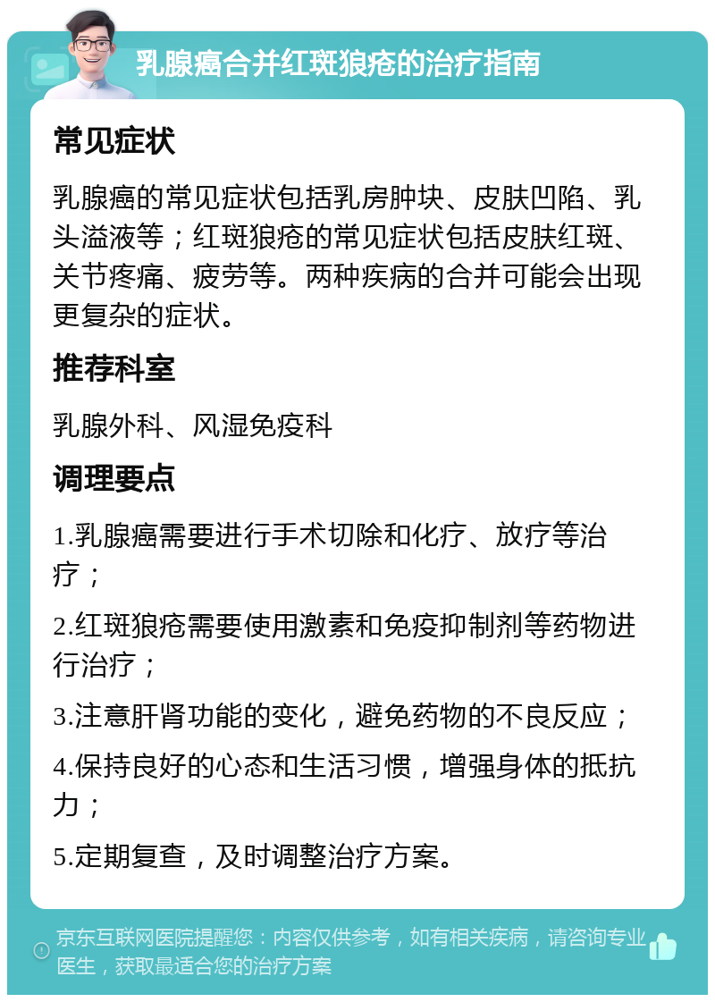 乳腺癌合并红斑狼疮的治疗指南 常见症状 乳腺癌的常见症状包括乳房肿块、皮肤凹陷、乳头溢液等；红斑狼疮的常见症状包括皮肤红斑、关节疼痛、疲劳等。两种疾病的合并可能会出现更复杂的症状。 推荐科室 乳腺外科、风湿免疫科 调理要点 1.乳腺癌需要进行手术切除和化疗、放疗等治疗； 2.红斑狼疮需要使用激素和免疫抑制剂等药物进行治疗； 3.注意肝肾功能的变化，避免药物的不良反应； 4.保持良好的心态和生活习惯，增强身体的抵抗力； 5.定期复查，及时调整治疗方案。