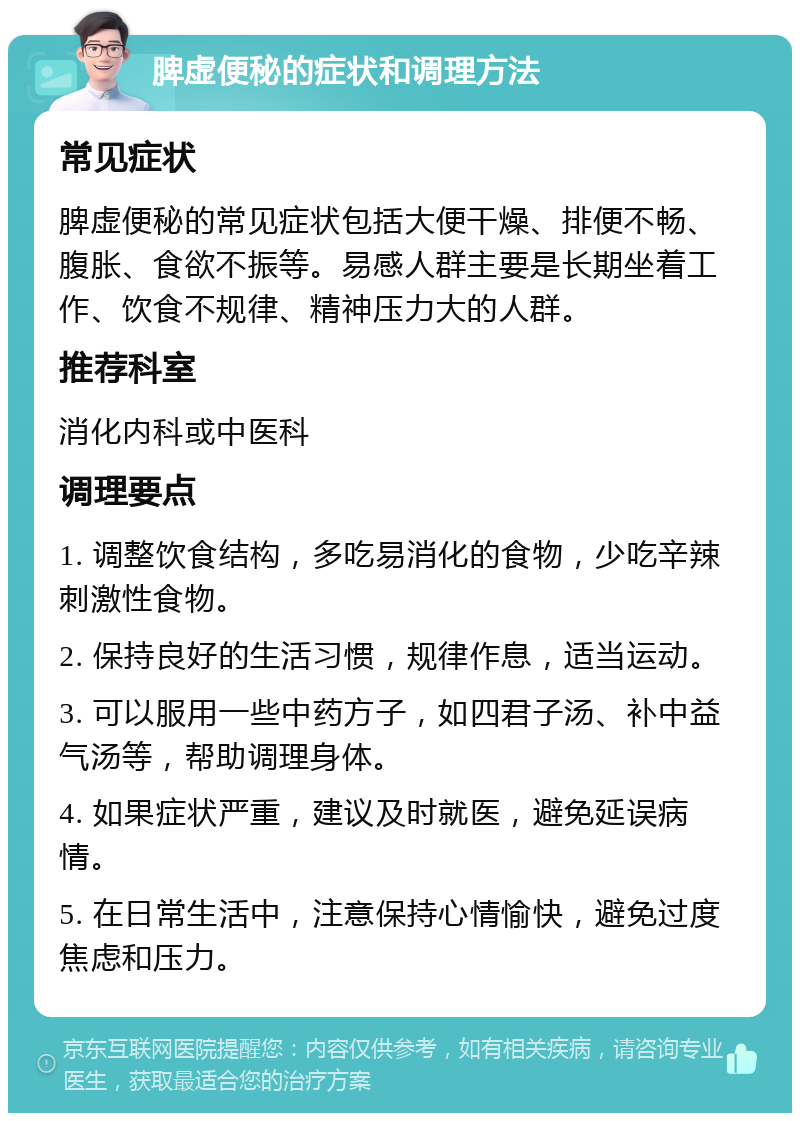 脾虚便秘的症状和调理方法 常见症状 脾虚便秘的常见症状包括大便干燥、排便不畅、腹胀、食欲不振等。易感人群主要是长期坐着工作、饮食不规律、精神压力大的人群。 推荐科室 消化内科或中医科 调理要点 1. 调整饮食结构，多吃易消化的食物，少吃辛辣刺激性食物。 2. 保持良好的生活习惯，规律作息，适当运动。 3. 可以服用一些中药方子，如四君子汤、补中益气汤等，帮助调理身体。 4. 如果症状严重，建议及时就医，避免延误病情。 5. 在日常生活中，注意保持心情愉快，避免过度焦虑和压力。