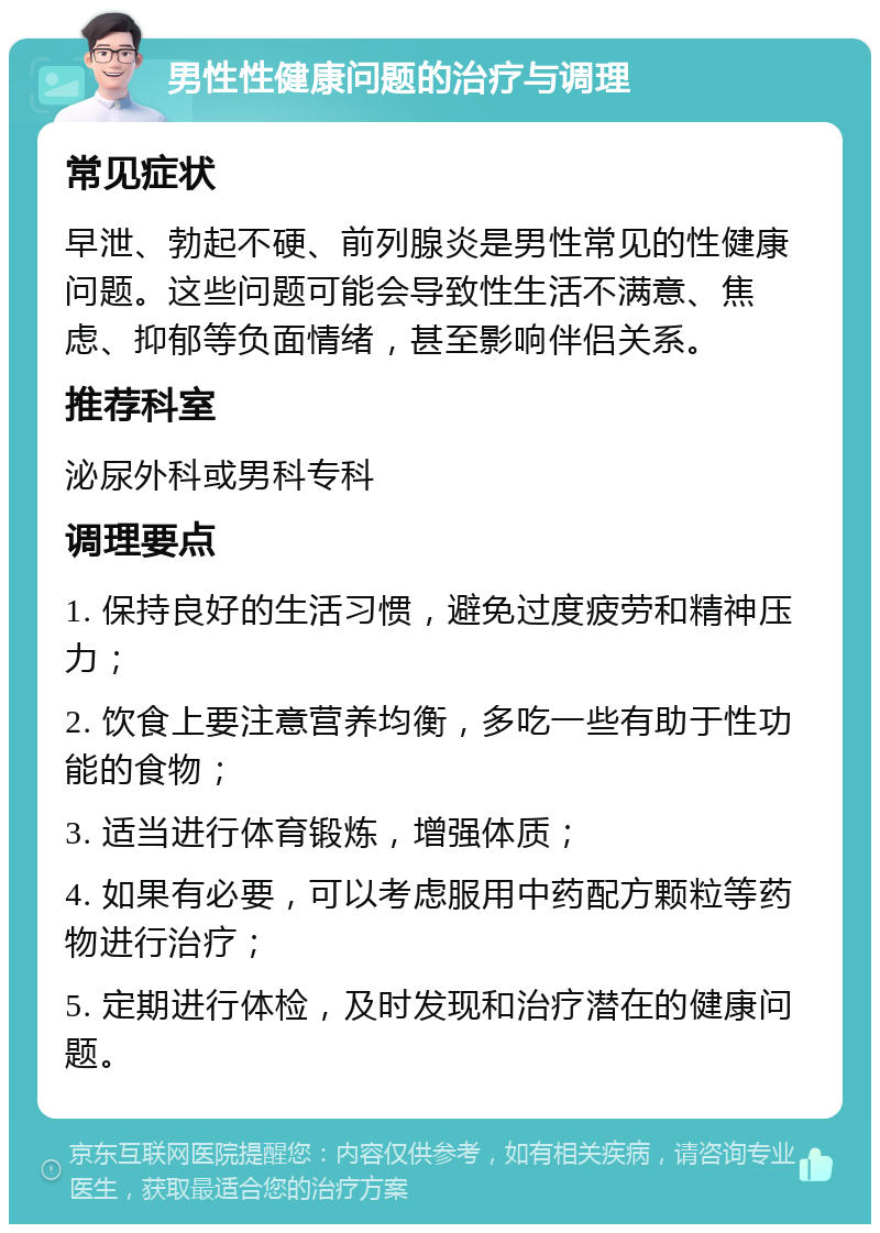 男性性健康问题的治疗与调理 常见症状 早泄、勃起不硬、前列腺炎是男性常见的性健康问题。这些问题可能会导致性生活不满意、焦虑、抑郁等负面情绪，甚至影响伴侣关系。 推荐科室 泌尿外科或男科专科 调理要点 1. 保持良好的生活习惯，避免过度疲劳和精神压力； 2. 饮食上要注意营养均衡，多吃一些有助于性功能的食物； 3. 适当进行体育锻炼，增强体质； 4. 如果有必要，可以考虑服用中药配方颗粒等药物进行治疗； 5. 定期进行体检，及时发现和治疗潜在的健康问题。