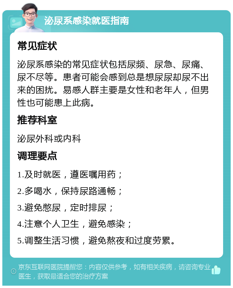 泌尿系感染就医指南 常见症状 泌尿系感染的常见症状包括尿频、尿急、尿痛、尿不尽等。患者可能会感到总是想尿尿却尿不出来的困扰。易感人群主要是女性和老年人，但男性也可能患上此病。 推荐科室 泌尿外科或内科 调理要点 1.及时就医，遵医嘱用药； 2.多喝水，保持尿路通畅； 3.避免憋尿，定时排尿； 4.注意个人卫生，避免感染； 5.调整生活习惯，避免熬夜和过度劳累。