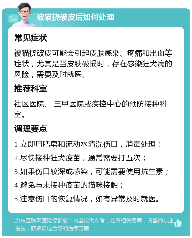 被猫挠破皮后如何处理 常见症状 被猫挠破皮可能会引起皮肤感染、疼痛和出血等症状，尤其是当皮肤破损时，存在感染狂犬病的风险，需要及时就医。 推荐科室 社区医院、 三甲医院或疾控中心的预防接种科室。 调理要点 1.立即用肥皂和流动水清洗伤口，消毒处理； 2.尽快接种狂犬疫苗，通常需要打五次； 3.如果伤口较深或感染，可能需要使用抗生素； 4.避免与未接种疫苗的猫咪接触； 5.注意伤口的恢复情况，如有异常及时就医。