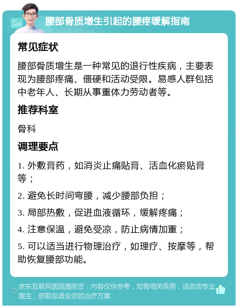 腰部骨质增生引起的腰疼缓解指南 常见症状 腰部骨质增生是一种常见的退行性疾病，主要表现为腰部疼痛、僵硬和活动受限。易感人群包括中老年人、长期从事重体力劳动者等。 推荐科室 骨科 调理要点 1. 外敷膏药，如消炎止痛贴膏、活血化瘀贴膏等； 2. 避免长时间弯腰，减少腰部负担； 3. 局部热敷，促进血液循环，缓解疼痛； 4. 注意保温，避免受凉，防止病情加重； 5. 可以适当进行物理治疗，如理疗、按摩等，帮助恢复腰部功能。