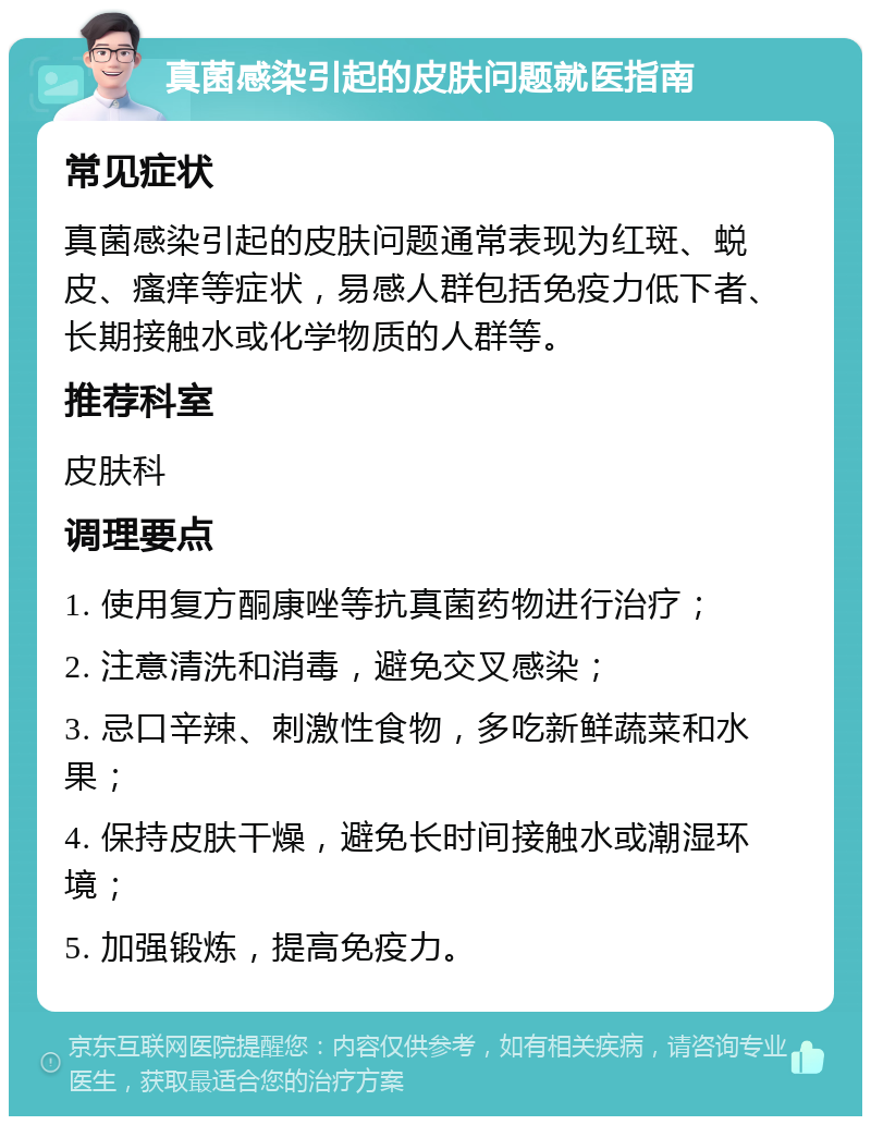 真菌感染引起的皮肤问题就医指南 常见症状 真菌感染引起的皮肤问题通常表现为红斑、蜕皮、瘙痒等症状，易感人群包括免疫力低下者、长期接触水或化学物质的人群等。 推荐科室 皮肤科 调理要点 1. 使用复方酮康唑等抗真菌药物进行治疗； 2. 注意清洗和消毒，避免交叉感染； 3. 忌口辛辣、刺激性食物，多吃新鲜蔬菜和水果； 4. 保持皮肤干燥，避免长时间接触水或潮湿环境； 5. 加强锻炼，提高免疫力。