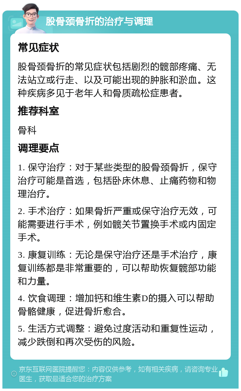 股骨颈骨折的治疗与调理 常见症状 股骨颈骨折的常见症状包括剧烈的髋部疼痛、无法站立或行走、以及可能出现的肿胀和淤血。这种疾病多见于老年人和骨质疏松症患者。 推荐科室 骨科 调理要点 1. 保守治疗：对于某些类型的股骨颈骨折，保守治疗可能是首选，包括卧床休息、止痛药物和物理治疗。 2. 手术治疗：如果骨折严重或保守治疗无效，可能需要进行手术，例如髋关节置换手术或内固定手术。 3. 康复训练：无论是保守治疗还是手术治疗，康复训练都是非常重要的，可以帮助恢复髋部功能和力量。 4. 饮食调理：增加钙和维生素D的摄入可以帮助骨骼健康，促进骨折愈合。 5. 生活方式调整：避免过度活动和重复性运动，减少跌倒和再次受伤的风险。