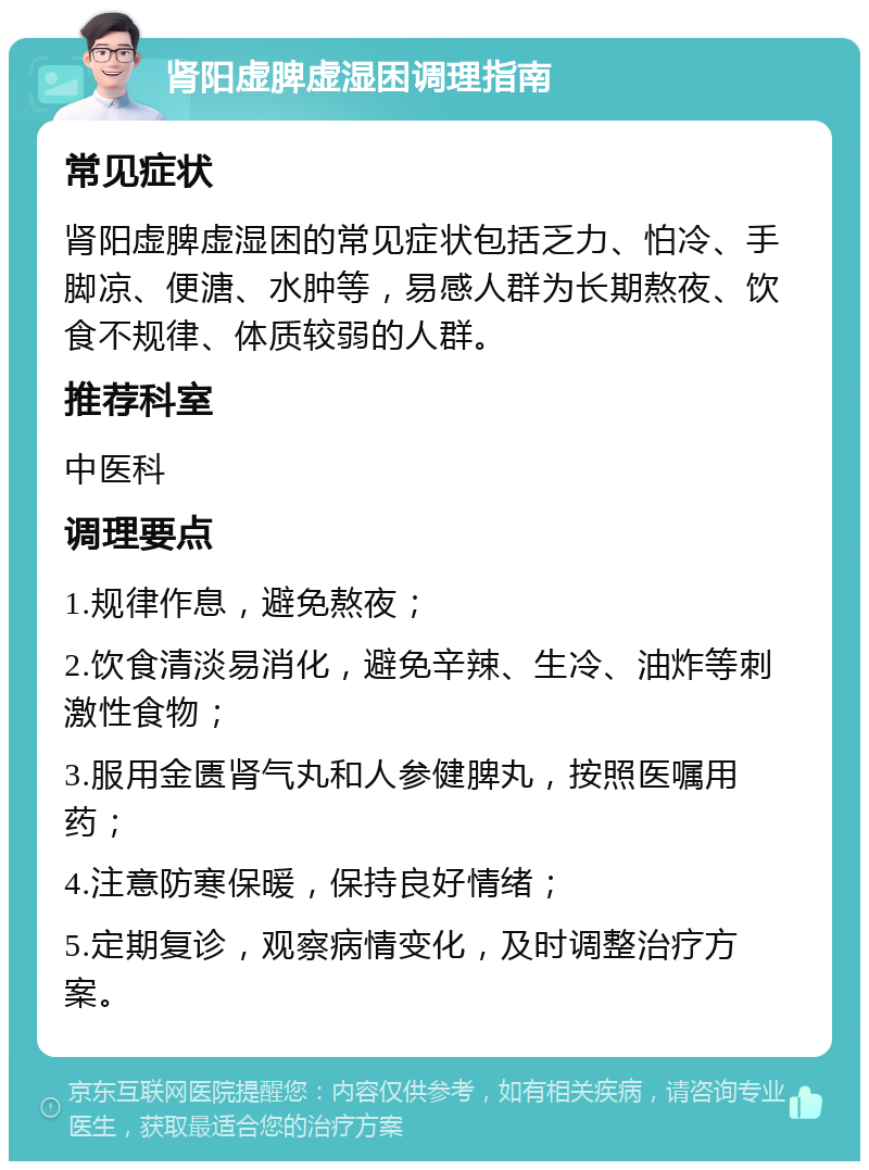 肾阳虚脾虚湿困调理指南 常见症状 肾阳虚脾虚湿困的常见症状包括乏力、怕冷、手脚凉、便溏、水肿等，易感人群为长期熬夜、饮食不规律、体质较弱的人群。 推荐科室 中医科 调理要点 1.规律作息，避免熬夜； 2.饮食清淡易消化，避免辛辣、生冷、油炸等刺激性食物； 3.服用金匮肾气丸和人参健脾丸，按照医嘱用药； 4.注意防寒保暖，保持良好情绪； 5.定期复诊，观察病情变化，及时调整治疗方案。