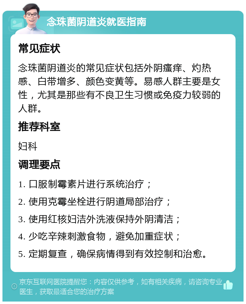 念珠菌阴道炎就医指南 常见症状 念珠菌阴道炎的常见症状包括外阴瘙痒、灼热感、白带增多、颜色变黄等。易感人群主要是女性，尤其是那些有不良卫生习惯或免疫力较弱的人群。 推荐科室 妇科 调理要点 1. 口服制霉素片进行系统治疗； 2. 使用克霉坐栓进行阴道局部治疗； 3. 使用红核妇洁外洗液保持外阴清洁； 4. 少吃辛辣刺激食物，避免加重症状； 5. 定期复查，确保病情得到有效控制和治愈。