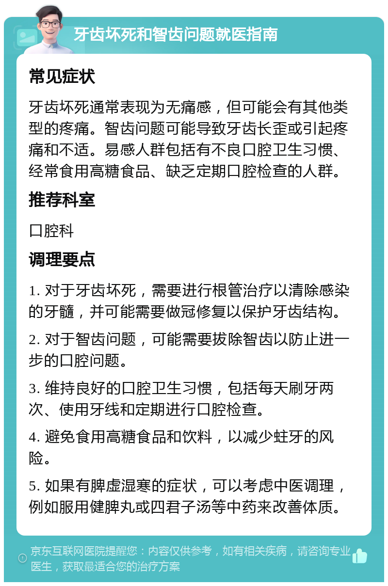 牙齿坏死和智齿问题就医指南 常见症状 牙齿坏死通常表现为无痛感，但可能会有其他类型的疼痛。智齿问题可能导致牙齿长歪或引起疼痛和不适。易感人群包括有不良口腔卫生习惯、经常食用高糖食品、缺乏定期口腔检查的人群。 推荐科室 口腔科 调理要点 1. 对于牙齿坏死，需要进行根管治疗以清除感染的牙髓，并可能需要做冠修复以保护牙齿结构。 2. 对于智齿问题，可能需要拔除智齿以防止进一步的口腔问题。 3. 维持良好的口腔卫生习惯，包括每天刷牙两次、使用牙线和定期进行口腔检查。 4. 避免食用高糖食品和饮料，以减少蛀牙的风险。 5. 如果有脾虚湿寒的症状，可以考虑中医调理，例如服用健脾丸或四君子汤等中药来改善体质。