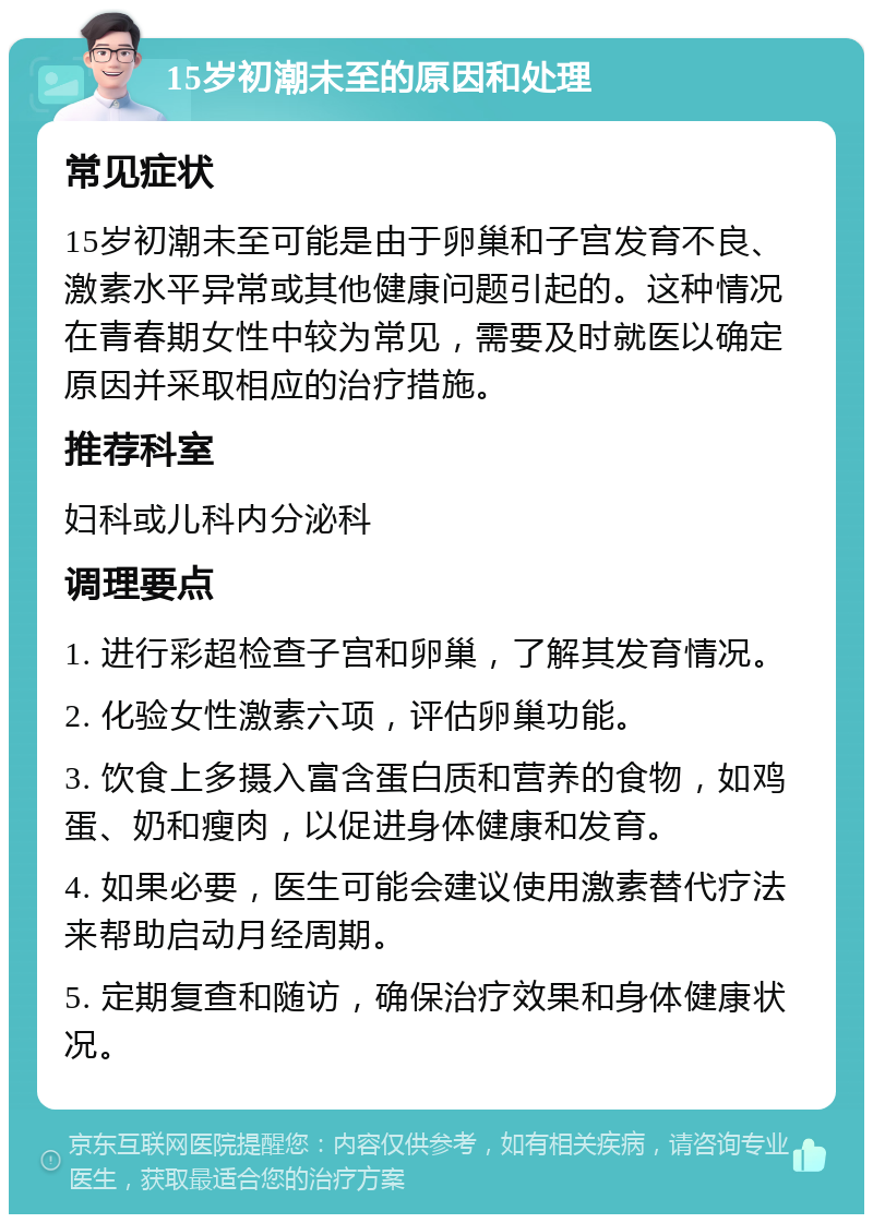 15岁初潮未至的原因和处理 常见症状 15岁初潮未至可能是由于卵巢和子宫发育不良、激素水平异常或其他健康问题引起的。这种情况在青春期女性中较为常见，需要及时就医以确定原因并采取相应的治疗措施。 推荐科室 妇科或儿科内分泌科 调理要点 1. 进行彩超检查子宫和卵巢，了解其发育情况。 2. 化验女性激素六项，评估卵巢功能。 3. 饮食上多摄入富含蛋白质和营养的食物，如鸡蛋、奶和瘦肉，以促进身体健康和发育。 4. 如果必要，医生可能会建议使用激素替代疗法来帮助启动月经周期。 5. 定期复查和随访，确保治疗效果和身体健康状况。