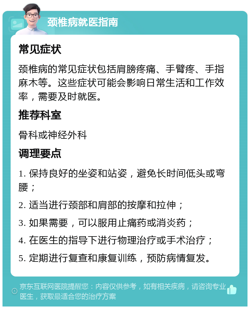 颈椎病就医指南 常见症状 颈椎病的常见症状包括肩膀疼痛、手臂疼、手指麻木等。这些症状可能会影响日常生活和工作效率，需要及时就医。 推荐科室 骨科或神经外科 调理要点 1. 保持良好的坐姿和站姿，避免长时间低头或弯腰； 2. 适当进行颈部和肩部的按摩和拉伸； 3. 如果需要，可以服用止痛药或消炎药； 4. 在医生的指导下进行物理治疗或手术治疗； 5. 定期进行复查和康复训练，预防病情复发。