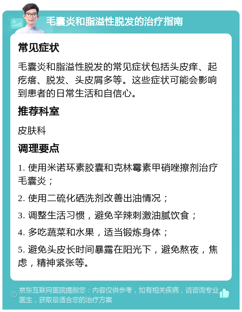 毛囊炎和脂溢性脱发的治疗指南 常见症状 毛囊炎和脂溢性脱发的常见症状包括头皮痒、起疙瘩、脱发、头皮屑多等。这些症状可能会影响到患者的日常生活和自信心。 推荐科室 皮肤科 调理要点 1. 使用米诺环素胶囊和克林霉素甲硝唑擦剂治疗毛囊炎； 2. 使用二硫化硒洗剂改善出油情况； 3. 调整生活习惯，避免辛辣刺激油腻饮食； 4. 多吃蔬菜和水果，适当锻炼身体； 5. 避免头皮长时间暴露在阳光下，避免熬夜，焦虑，精神紧张等。