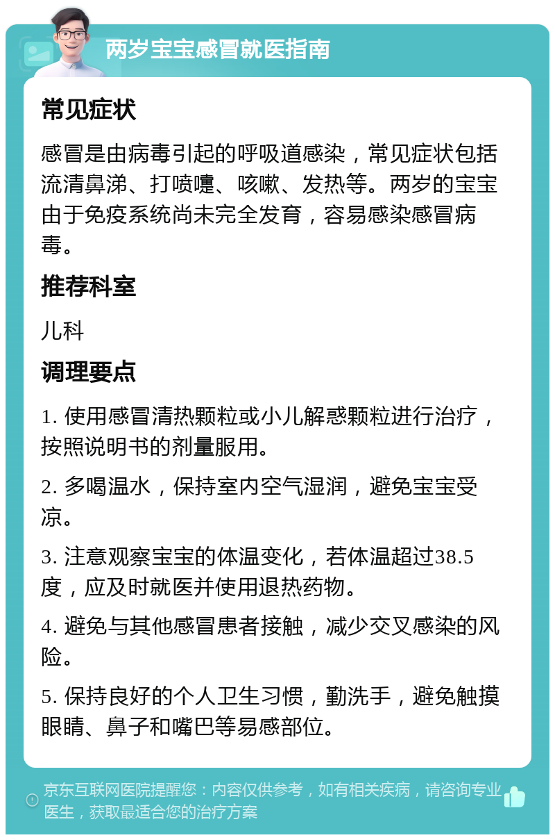 两岁宝宝感冒就医指南 常见症状 感冒是由病毒引起的呼吸道感染，常见症状包括流清鼻涕、打喷嚏、咳嗽、发热等。两岁的宝宝由于免疫系统尚未完全发育，容易感染感冒病毒。 推荐科室 儿科 调理要点 1. 使用感冒清热颗粒或小儿解惑颗粒进行治疗，按照说明书的剂量服用。 2. 多喝温水，保持室内空气湿润，避免宝宝受凉。 3. 注意观察宝宝的体温变化，若体温超过38.5度，应及时就医并使用退热药物。 4. 避免与其他感冒患者接触，减少交叉感染的风险。 5. 保持良好的个人卫生习惯，勤洗手，避免触摸眼睛、鼻子和嘴巴等易感部位。