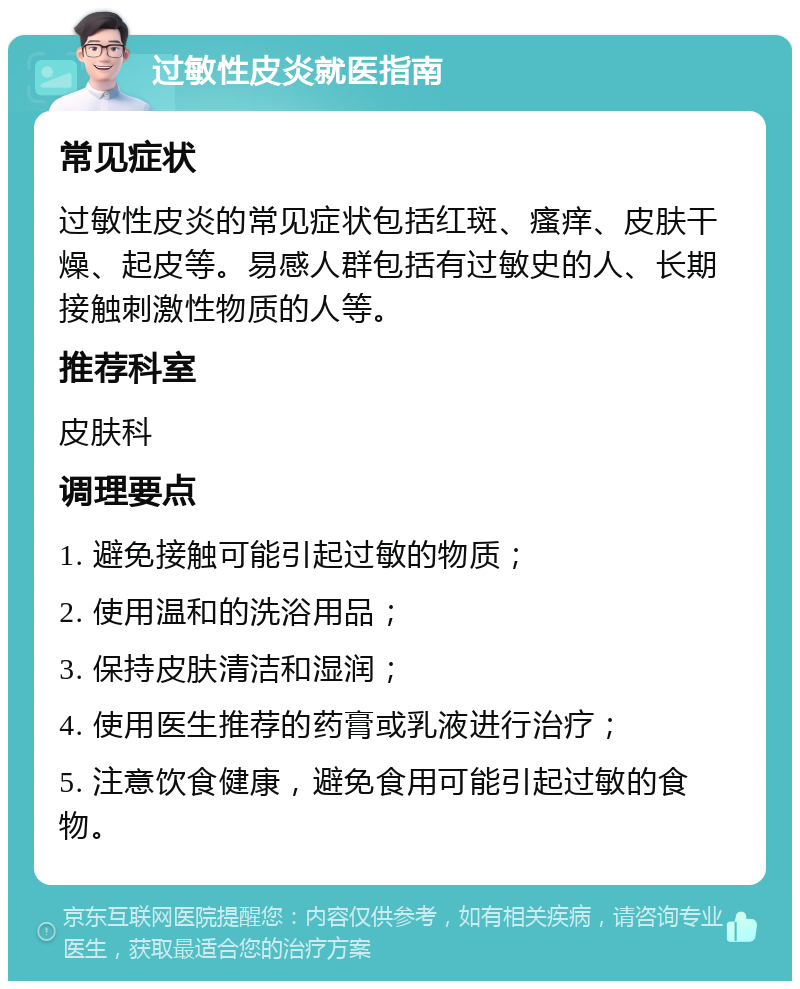 过敏性皮炎就医指南 常见症状 过敏性皮炎的常见症状包括红斑、瘙痒、皮肤干燥、起皮等。易感人群包括有过敏史的人、长期接触刺激性物质的人等。 推荐科室 皮肤科 调理要点 1. 避免接触可能引起过敏的物质； 2. 使用温和的洗浴用品； 3. 保持皮肤清洁和湿润； 4. 使用医生推荐的药膏或乳液进行治疗； 5. 注意饮食健康，避免食用可能引起过敏的食物。