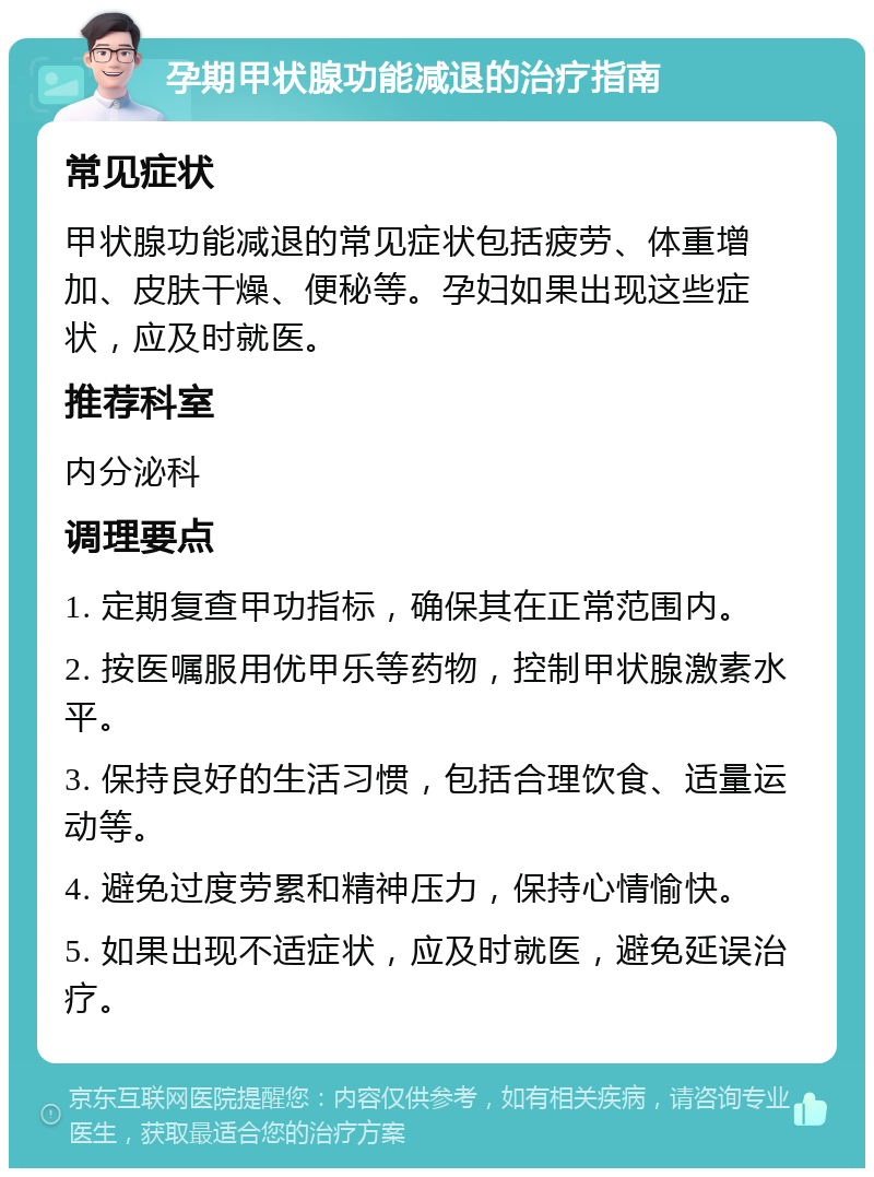 孕期甲状腺功能减退的治疗指南 常见症状 甲状腺功能减退的常见症状包括疲劳、体重增加、皮肤干燥、便秘等。孕妇如果出现这些症状，应及时就医。 推荐科室 内分泌科 调理要点 1. 定期复查甲功指标，确保其在正常范围内。 2. 按医嘱服用优甲乐等药物，控制甲状腺激素水平。 3. 保持良好的生活习惯，包括合理饮食、适量运动等。 4. 避免过度劳累和精神压力，保持心情愉快。 5. 如果出现不适症状，应及时就医，避免延误治疗。