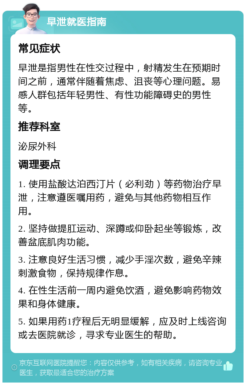 早泄就医指南 常见症状 早泄是指男性在性交过程中，射精发生在预期时间之前，通常伴随着焦虑、沮丧等心理问题。易感人群包括年轻男性、有性功能障碍史的男性等。 推荐科室 泌尿外科 调理要点 1. 使用盐酸达泊西汀片（必利劲）等药物治疗早泄，注意遵医嘱用药，避免与其他药物相互作用。 2. 坚持做提肛运动、深蹲或仰卧起坐等锻炼，改善盆底肌肉功能。 3. 注意良好生活习惯，减少手淫次数，避免辛辣刺激食物，保持规律作息。 4. 在性生活前一周内避免饮酒，避免影响药物效果和身体健康。 5. 如果用药1疗程后无明显缓解，应及时上线咨询或去医院就诊，寻求专业医生的帮助。