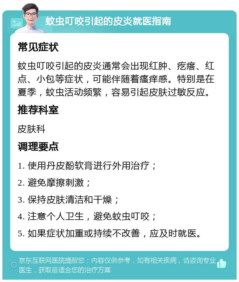 蚊虫叮咬引起的皮炎就医指南 常见症状 蚊虫叮咬引起的皮炎通常会出现红肿、疙瘩、红点、小包等症状，可能伴随着瘙痒感。特别是在夏季，蚊虫活动频繁，容易引起皮肤过敏反应。 推荐科室 皮肤科 调理要点 1. 使用丹皮酚软膏进行外用治疗； 2. 避免摩擦刺激； 3. 保持皮肤清洁和干燥； 4. 注意个人卫生，避免蚊虫叮咬； 5. 如果症状加重或持续不改善，应及时就医。