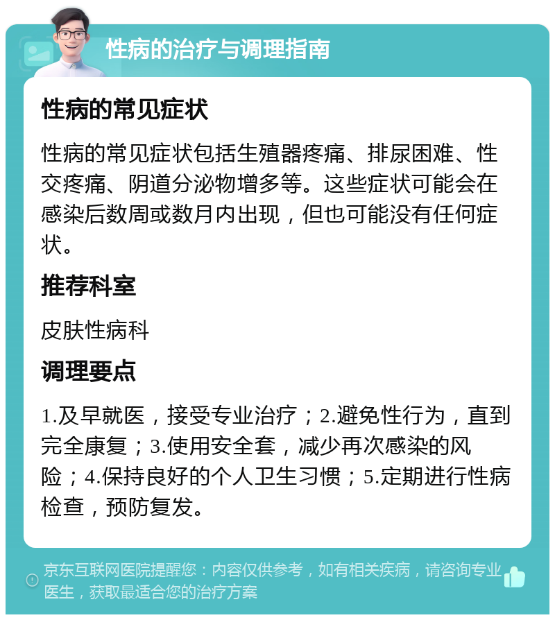 性病的治疗与调理指南 性病的常见症状 性病的常见症状包括生殖器疼痛、排尿困难、性交疼痛、阴道分泌物增多等。这些症状可能会在感染后数周或数月内出现，但也可能没有任何症状。 推荐科室 皮肤性病科 调理要点 1.及早就医，接受专业治疗；2.避免性行为，直到完全康复；3.使用安全套，减少再次感染的风险；4.保持良好的个人卫生习惯；5.定期进行性病检查，预防复发。