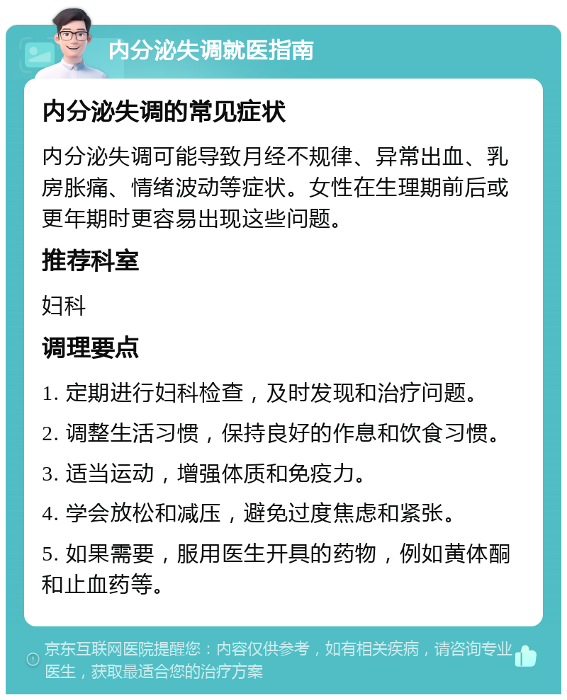 内分泌失调就医指南 内分泌失调的常见症状 内分泌失调可能导致月经不规律、异常出血、乳房胀痛、情绪波动等症状。女性在生理期前后或更年期时更容易出现这些问题。 推荐科室 妇科 调理要点 1. 定期进行妇科检查，及时发现和治疗问题。 2. 调整生活习惯，保持良好的作息和饮食习惯。 3. 适当运动，增强体质和免疫力。 4. 学会放松和减压，避免过度焦虑和紧张。 5. 如果需要，服用医生开具的药物，例如黄体酮和止血药等。