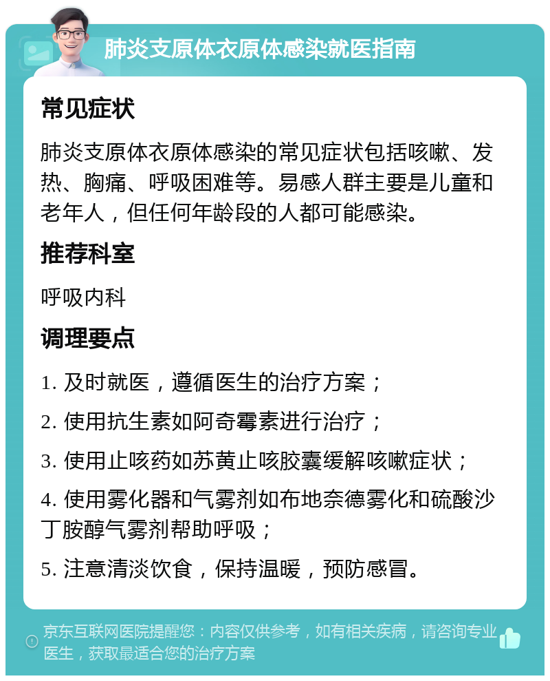 肺炎支原体衣原体感染就医指南 常见症状 肺炎支原体衣原体感染的常见症状包括咳嗽、发热、胸痛、呼吸困难等。易感人群主要是儿童和老年人，但任何年龄段的人都可能感染。 推荐科室 呼吸内科 调理要点 1. 及时就医，遵循医生的治疗方案； 2. 使用抗生素如阿奇霉素进行治疗； 3. 使用止咳药如苏黄止咳胶囊缓解咳嗽症状； 4. 使用雾化器和气雾剂如布地奈德雾化和硫酸沙丁胺醇气雾剂帮助呼吸； 5. 注意清淡饮食，保持温暖，预防感冒。