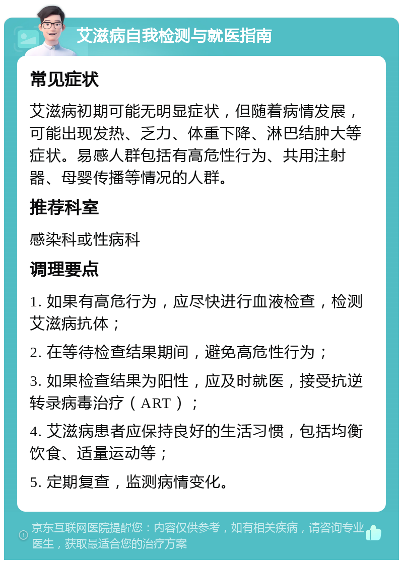 艾滋病自我检测与就医指南 常见症状 艾滋病初期可能无明显症状，但随着病情发展，可能出现发热、乏力、体重下降、淋巴结肿大等症状。易感人群包括有高危性行为、共用注射器、母婴传播等情况的人群。 推荐科室 感染科或性病科 调理要点 1. 如果有高危行为，应尽快进行血液检查，检测艾滋病抗体； 2. 在等待检查结果期间，避免高危性行为； 3. 如果检查结果为阳性，应及时就医，接受抗逆转录病毒治疗（ART）； 4. 艾滋病患者应保持良好的生活习惯，包括均衡饮食、适量运动等； 5. 定期复查，监测病情变化。