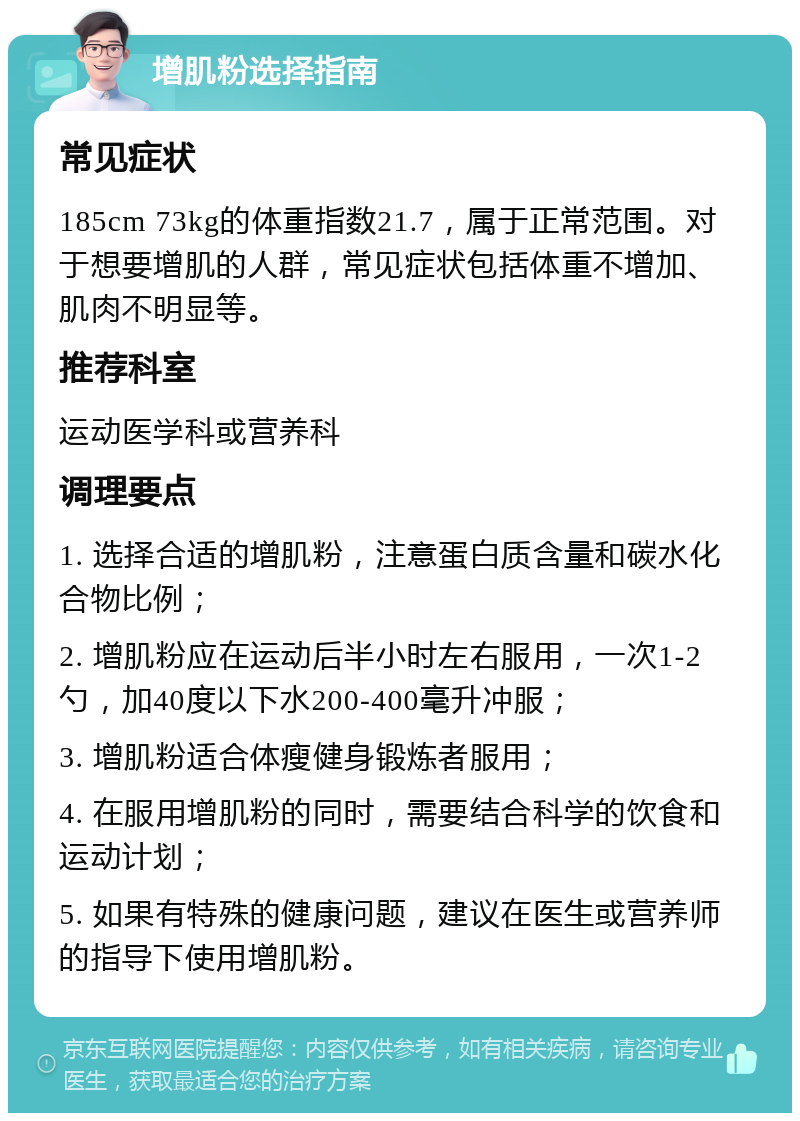 增肌粉选择指南 常见症状 185cm 73kg的体重指数21.7，属于正常范围。对于想要增肌的人群，常见症状包括体重不增加、肌肉不明显等。 推荐科室 运动医学科或营养科 调理要点 1. 选择合适的增肌粉，注意蛋白质含量和碳水化合物比例； 2. 增肌粉应在运动后半小时左右服用，一次1-2勺，加40度以下水200-400毫升冲服； 3. 增肌粉适合体瘦健身锻炼者服用； 4. 在服用增肌粉的同时，需要结合科学的饮食和运动计划； 5. 如果有特殊的健康问题，建议在医生或营养师的指导下使用增肌粉。