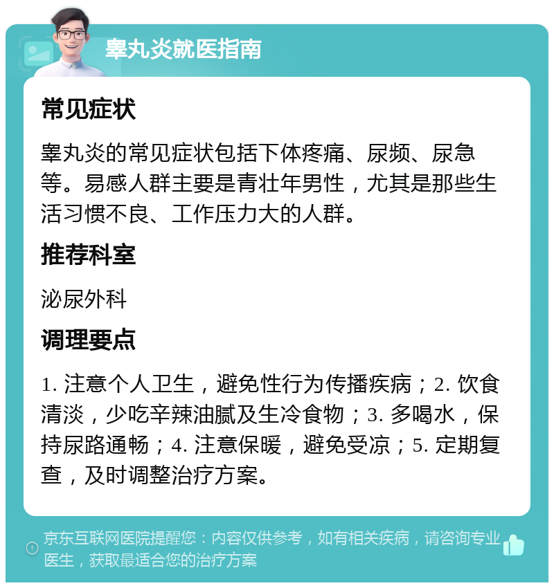 睾丸炎就医指南 常见症状 睾丸炎的常见症状包括下体疼痛、尿频、尿急等。易感人群主要是青壮年男性，尤其是那些生活习惯不良、工作压力大的人群。 推荐科室 泌尿外科 调理要点 1. 注意个人卫生，避免性行为传播疾病；2. 饮食清淡，少吃辛辣油腻及生冷食物；3. 多喝水，保持尿路通畅；4. 注意保暖，避免受凉；5. 定期复查，及时调整治疗方案。