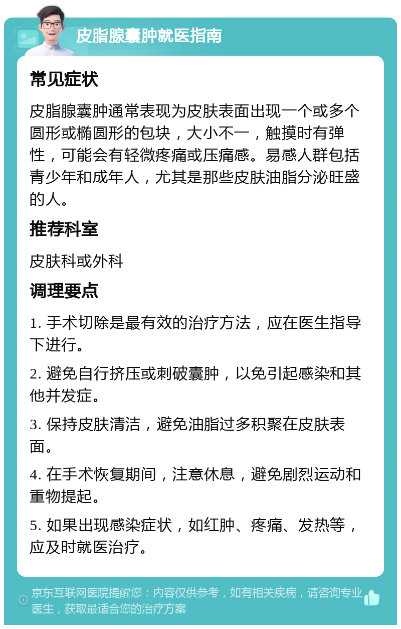 皮脂腺囊肿就医指南 常见症状 皮脂腺囊肿通常表现为皮肤表面出现一个或多个圆形或椭圆形的包块，大小不一，触摸时有弹性，可能会有轻微疼痛或压痛感。易感人群包括青少年和成年人，尤其是那些皮肤油脂分泌旺盛的人。 推荐科室 皮肤科或外科 调理要点 1. 手术切除是最有效的治疗方法，应在医生指导下进行。 2. 避免自行挤压或刺破囊肿，以免引起感染和其他并发症。 3. 保持皮肤清洁，避免油脂过多积聚在皮肤表面。 4. 在手术恢复期间，注意休息，避免剧烈运动和重物提起。 5. 如果出现感染症状，如红肿、疼痛、发热等，应及时就医治疗。