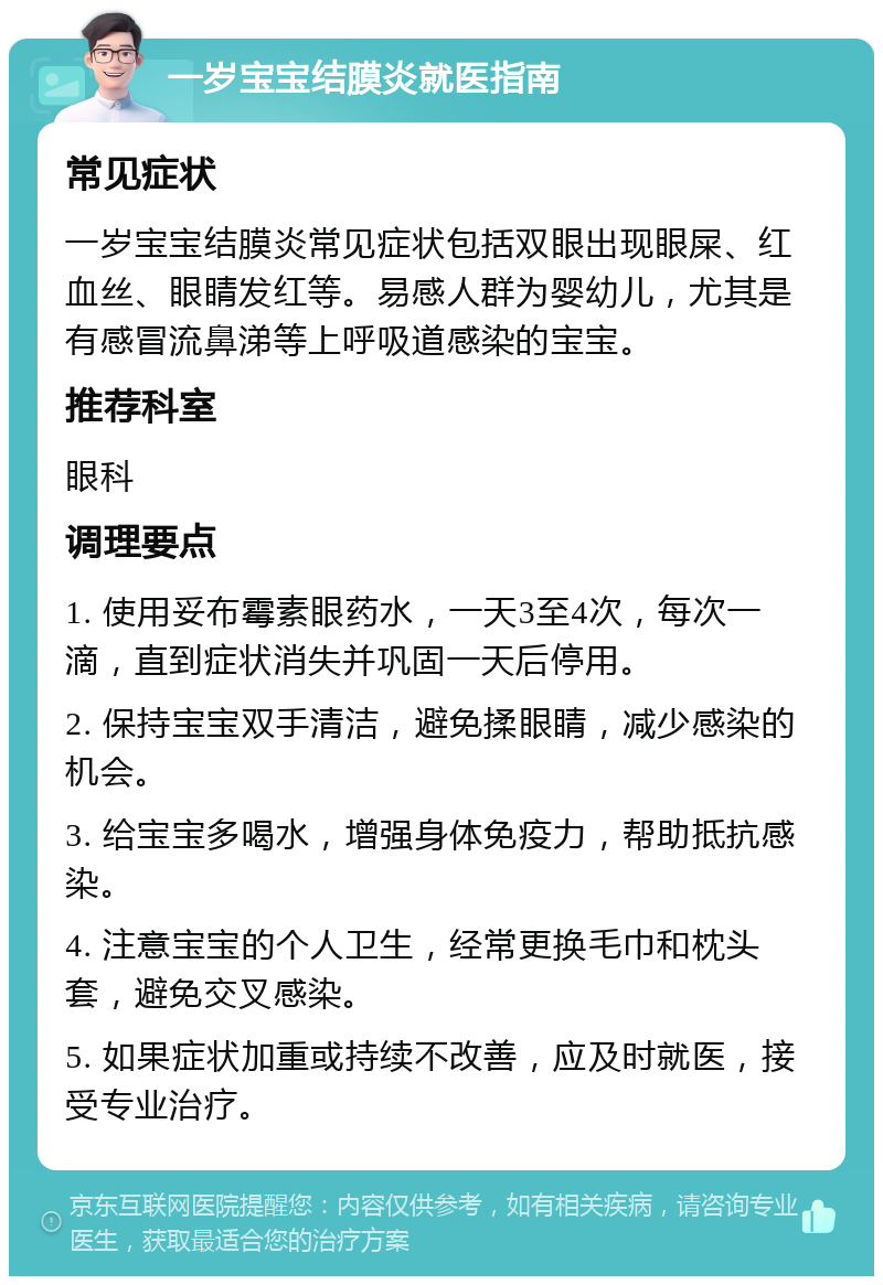 一岁宝宝结膜炎就医指南 常见症状 一岁宝宝结膜炎常见症状包括双眼出现眼屎、红血丝、眼睛发红等。易感人群为婴幼儿，尤其是有感冒流鼻涕等上呼吸道感染的宝宝。 推荐科室 眼科 调理要点 1. 使用妥布霉素眼药水，一天3至4次，每次一滴，直到症状消失并巩固一天后停用。 2. 保持宝宝双手清洁，避免揉眼睛，减少感染的机会。 3. 给宝宝多喝水，增强身体免疫力，帮助抵抗感染。 4. 注意宝宝的个人卫生，经常更换毛巾和枕头套，避免交叉感染。 5. 如果症状加重或持续不改善，应及时就医，接受专业治疗。