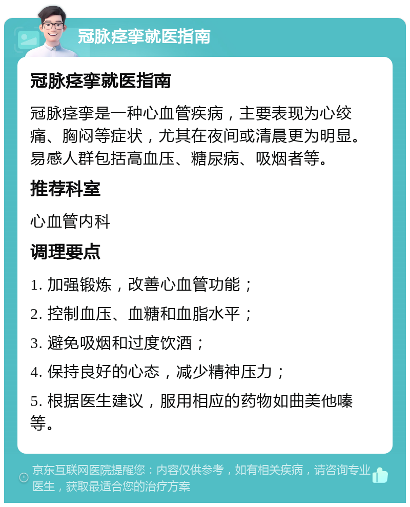 冠脉痉挛就医指南 冠脉痉挛就医指南 冠脉痉挛是一种心血管疾病，主要表现为心绞痛、胸闷等症状，尤其在夜间或清晨更为明显。易感人群包括高血压、糖尿病、吸烟者等。 推荐科室 心血管内科 调理要点 1. 加强锻炼，改善心血管功能； 2. 控制血压、血糖和血脂水平； 3. 避免吸烟和过度饮酒； 4. 保持良好的心态，减少精神压力； 5. 根据医生建议，服用相应的药物如曲美他嗪等。