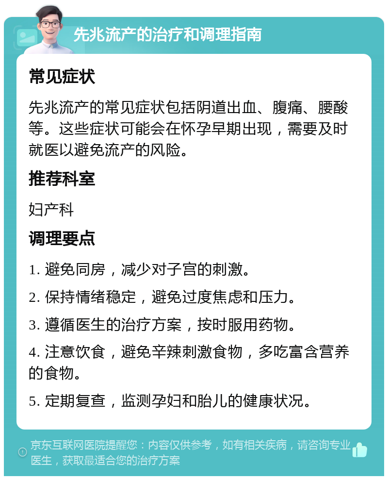 先兆流产的治疗和调理指南 常见症状 先兆流产的常见症状包括阴道出血、腹痛、腰酸等。这些症状可能会在怀孕早期出现，需要及时就医以避免流产的风险。 推荐科室 妇产科 调理要点 1. 避免同房，减少对子宫的刺激。 2. 保持情绪稳定，避免过度焦虑和压力。 3. 遵循医生的治疗方案，按时服用药物。 4. 注意饮食，避免辛辣刺激食物，多吃富含营养的食物。 5. 定期复查，监测孕妇和胎儿的健康状况。