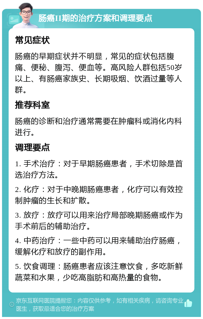 肠癌II期的治疗方案和调理要点 常见症状 肠癌的早期症状并不明显，常见的症状包括腹痛、便秘、腹泻、便血等。高风险人群包括50岁以上、有肠癌家族史、长期吸烟、饮酒过量等人群。 推荐科室 肠癌的诊断和治疗通常需要在肿瘤科或消化内科进行。 调理要点 1. 手术治疗：对于早期肠癌患者，手术切除是首选治疗方法。 2. 化疗：对于中晚期肠癌患者，化疗可以有效控制肿瘤的生长和扩散。 3. 放疗：放疗可以用来治疗局部晚期肠癌或作为手术前后的辅助治疗。 4. 中药治疗：一些中药可以用来辅助治疗肠癌，缓解化疗和放疗的副作用。 5. 饮食调理：肠癌患者应该注意饮食，多吃新鲜蔬菜和水果，少吃高脂肪和高热量的食物。