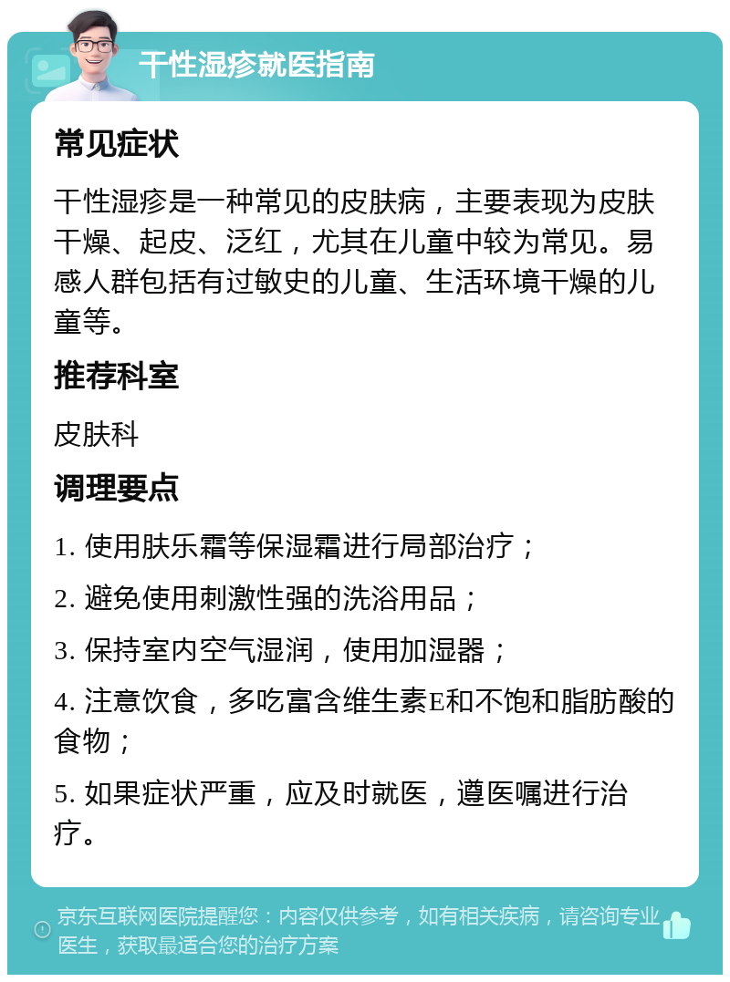 干性湿疹就医指南 常见症状 干性湿疹是一种常见的皮肤病，主要表现为皮肤干燥、起皮、泛红，尤其在儿童中较为常见。易感人群包括有过敏史的儿童、生活环境干燥的儿童等。 推荐科室 皮肤科 调理要点 1. 使用肤乐霜等保湿霜进行局部治疗； 2. 避免使用刺激性强的洗浴用品； 3. 保持室内空气湿润，使用加湿器； 4. 注意饮食，多吃富含维生素E和不饱和脂肪酸的食物； 5. 如果症状严重，应及时就医，遵医嘱进行治疗。