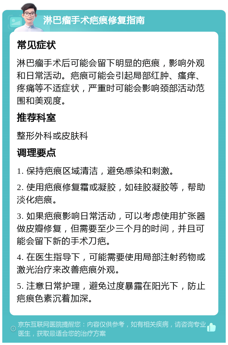 淋巴瘤手术疤痕修复指南 常见症状 淋巴瘤手术后可能会留下明显的疤痕，影响外观和日常活动。疤痕可能会引起局部红肿、瘙痒、疼痛等不适症状，严重时可能会影响颈部活动范围和美观度。 推荐科室 整形外科或皮肤科 调理要点 1. 保持疤痕区域清洁，避免感染和刺激。 2. 使用疤痕修复霜或凝胶，如硅胶凝胶等，帮助淡化疤痕。 3. 如果疤痕影响日常活动，可以考虑使用扩张器做皮瓣修复，但需要至少三个月的时间，并且可能会留下新的手术刀疤。 4. 在医生指导下，可能需要使用局部注射药物或激光治疗来改善疤痕外观。 5. 注意日常护理，避免过度暴露在阳光下，防止疤痕色素沉着加深。