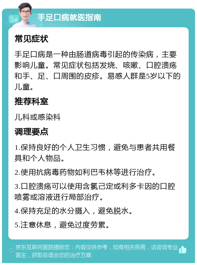 手足口病就医指南 常见症状 手足口病是一种由肠道病毒引起的传染病，主要影响儿童。常见症状包括发烧、咳嗽、口腔溃疡和手、足、口周围的皮疹。易感人群是5岁以下的儿童。 推荐科室 儿科或感染科 调理要点 1.保持良好的个人卫生习惯，避免与患者共用餐具和个人物品。 2.使用抗病毒药物如利巴韦林等进行治疗。 3.口腔溃疡可以使用含氯己定或利多卡因的口腔喷雾或溶液进行局部治疗。 4.保持充足的水分摄入，避免脱水。 5.注意休息，避免过度劳累。