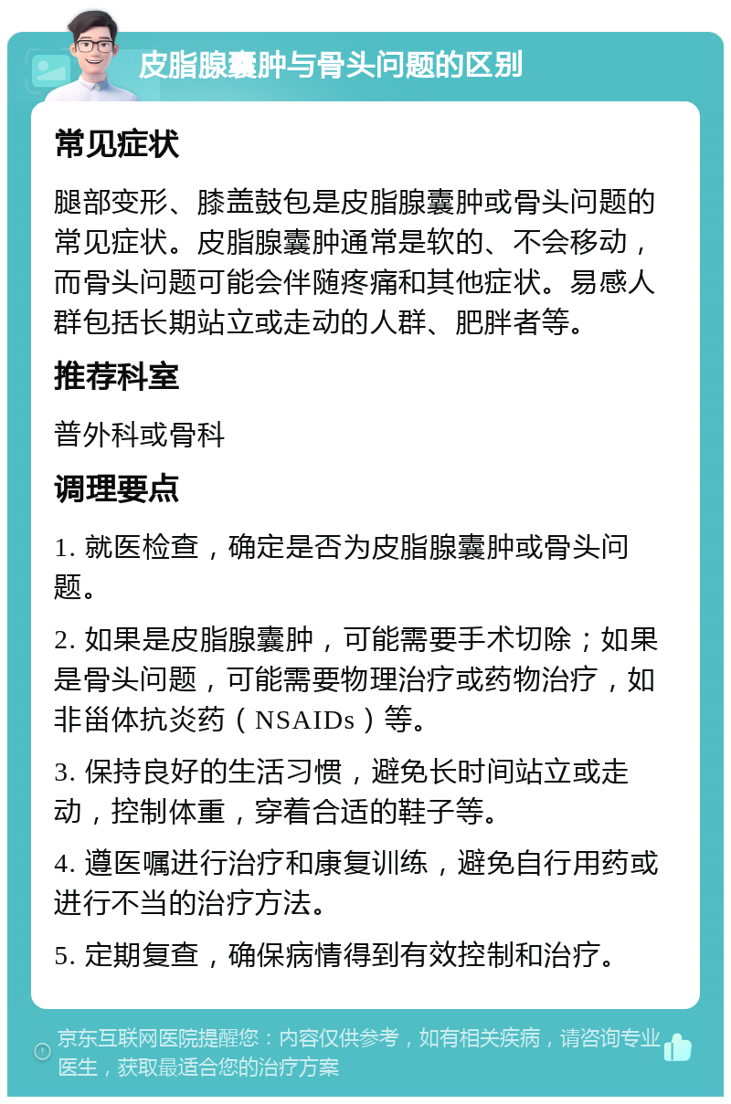 皮脂腺囊肿与骨头问题的区别 常见症状 腿部变形、膝盖鼓包是皮脂腺囊肿或骨头问题的常见症状。皮脂腺囊肿通常是软的、不会移动，而骨头问题可能会伴随疼痛和其他症状。易感人群包括长期站立或走动的人群、肥胖者等。 推荐科室 普外科或骨科 调理要点 1. 就医检查，确定是否为皮脂腺囊肿或骨头问题。 2. 如果是皮脂腺囊肿，可能需要手术切除；如果是骨头问题，可能需要物理治疗或药物治疗，如非甾体抗炎药（NSAIDs）等。 3. 保持良好的生活习惯，避免长时间站立或走动，控制体重，穿着合适的鞋子等。 4. 遵医嘱进行治疗和康复训练，避免自行用药或进行不当的治疗方法。 5. 定期复查，确保病情得到有效控制和治疗。