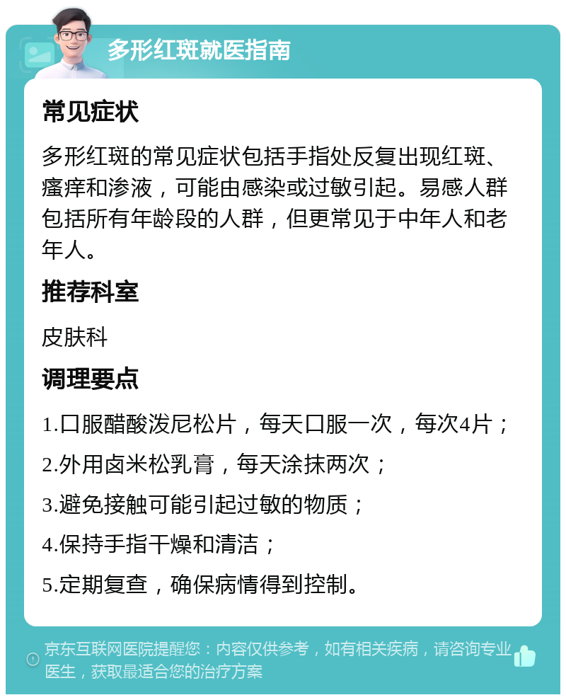 多形红斑就医指南 常见症状 多形红斑的常见症状包括手指处反复出现红斑、瘙痒和渗液，可能由感染或过敏引起。易感人群包括所有年龄段的人群，但更常见于中年人和老年人。 推荐科室 皮肤科 调理要点 1.口服醋酸泼尼松片，每天口服一次，每次4片； 2.外用卤米松乳膏，每天涂抹两次； 3.避免接触可能引起过敏的物质； 4.保持手指干燥和清洁； 5.定期复查，确保病情得到控制。