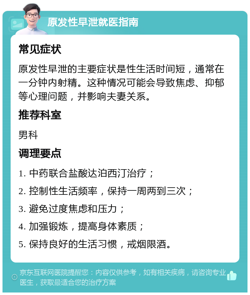 原发性早泄就医指南 常见症状 原发性早泄的主要症状是性生活时间短，通常在一分钟内射精。这种情况可能会导致焦虑、抑郁等心理问题，并影响夫妻关系。 推荐科室 男科 调理要点 1. 中药联合盐酸达泊西汀治疗； 2. 控制性生活频率，保持一周两到三次； 3. 避免过度焦虑和压力； 4. 加强锻炼，提高身体素质； 5. 保持良好的生活习惯，戒烟限酒。