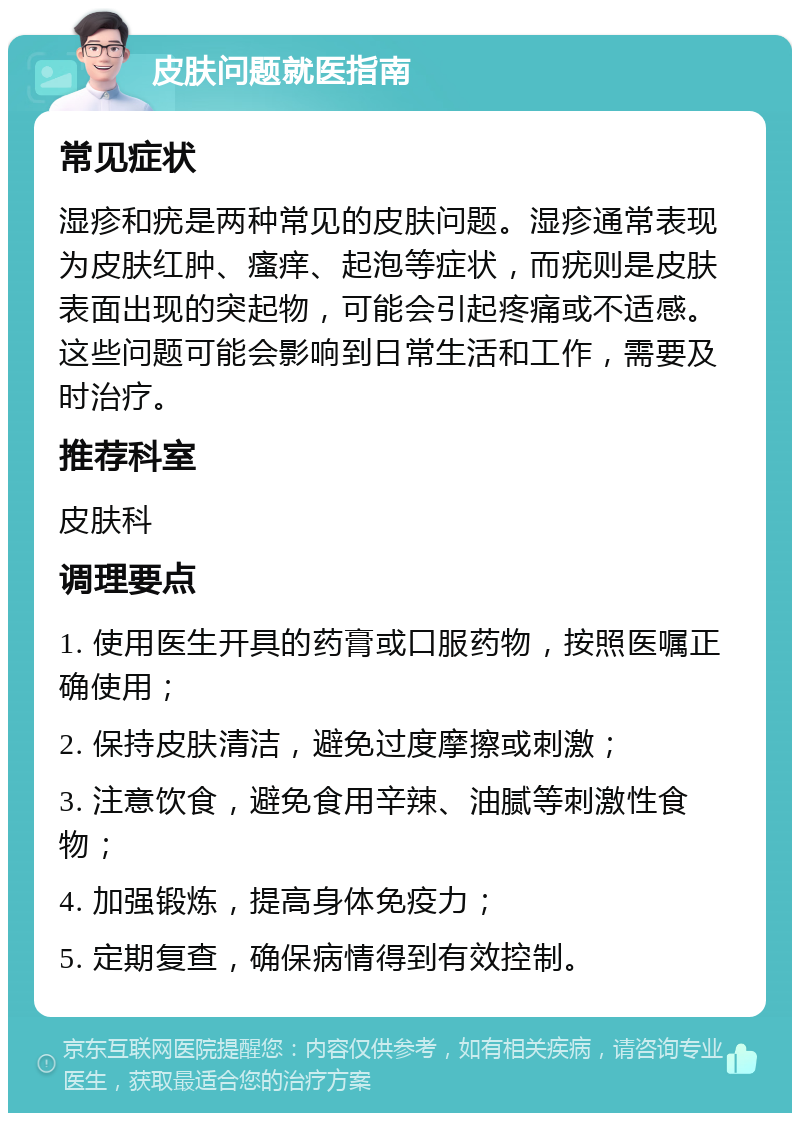 皮肤问题就医指南 常见症状 湿疹和疣是两种常见的皮肤问题。湿疹通常表现为皮肤红肿、瘙痒、起泡等症状，而疣则是皮肤表面出现的突起物，可能会引起疼痛或不适感。这些问题可能会影响到日常生活和工作，需要及时治疗。 推荐科室 皮肤科 调理要点 1. 使用医生开具的药膏或口服药物，按照医嘱正确使用； 2. 保持皮肤清洁，避免过度摩擦或刺激； 3. 注意饮食，避免食用辛辣、油腻等刺激性食物； 4. 加强锻炼，提高身体免疫力； 5. 定期复查，确保病情得到有效控制。