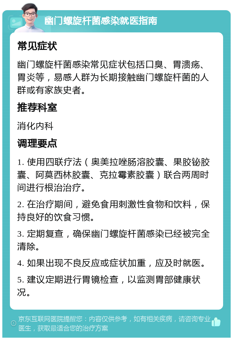 幽门螺旋杆菌感染就医指南 常见症状 幽门螺旋杆菌感染常见症状包括口臭、胃溃疡、胃炎等，易感人群为长期接触幽门螺旋杆菌的人群或有家族史者。 推荐科室 消化内科 调理要点 1. 使用四联疗法（奥美拉唑肠溶胶囊、果胶铋胶囊、阿莫西林胶囊、克拉霉素胶囊）联合两周时间进行根治治疗。 2. 在治疗期间，避免食用刺激性食物和饮料，保持良好的饮食习惯。 3. 定期复查，确保幽门螺旋杆菌感染已经被完全清除。 4. 如果出现不良反应或症状加重，应及时就医。 5. 建议定期进行胃镜检查，以监测胃部健康状况。