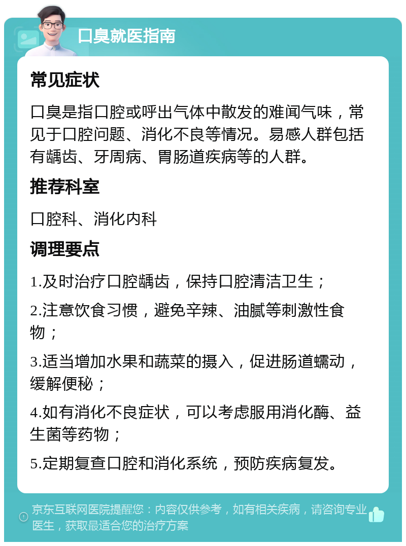 口臭就医指南 常见症状 口臭是指口腔或呼出气体中散发的难闻气味，常见于口腔问题、消化不良等情况。易感人群包括有龋齿、牙周病、胃肠道疾病等的人群。 推荐科室 口腔科、消化内科 调理要点 1.及时治疗口腔龋齿，保持口腔清洁卫生； 2.注意饮食习惯，避免辛辣、油腻等刺激性食物； 3.适当增加水果和蔬菜的摄入，促进肠道蠕动，缓解便秘； 4.如有消化不良症状，可以考虑服用消化酶、益生菌等药物； 5.定期复查口腔和消化系统，预防疾病复发。