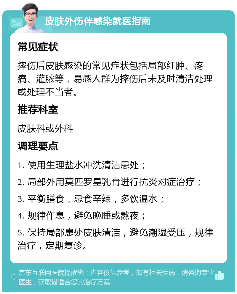 皮肤外伤伴感染就医指南 常见症状 摔伤后皮肤感染的常见症状包括局部红肿、疼痛、灌脓等，易感人群为摔伤后未及时清洁处理或处理不当者。 推荐科室 皮肤科或外科 调理要点 1. 使用生理盐水冲洗清洁患处； 2. 局部外用莫匹罗星乳膏进行抗炎对症治疗； 3. 平衡膳食，忌食辛辣，多饮温水； 4. 规律作息，避免晚睡或熬夜； 5. 保持局部患处皮肤清洁，避免潮湿受压，规律治疗，定期复诊。