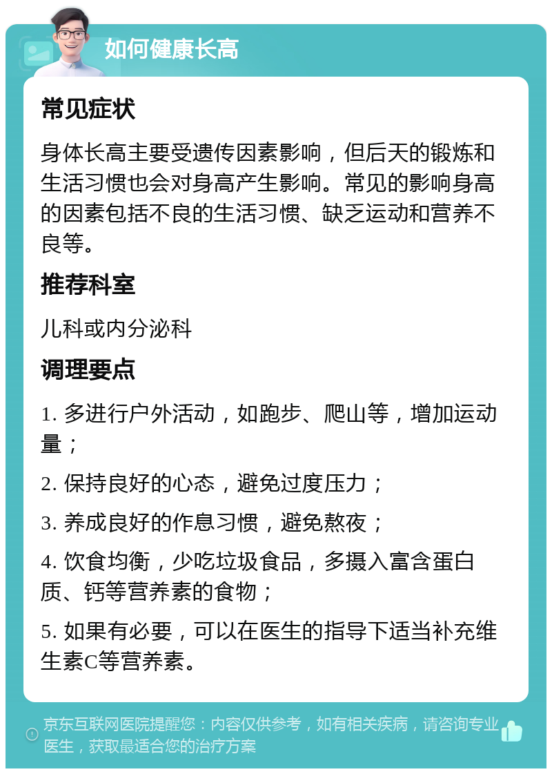 如何健康长高 常见症状 身体长高主要受遗传因素影响，但后天的锻炼和生活习惯也会对身高产生影响。常见的影响身高的因素包括不良的生活习惯、缺乏运动和营养不良等。 推荐科室 儿科或内分泌科 调理要点 1. 多进行户外活动，如跑步、爬山等，增加运动量； 2. 保持良好的心态，避免过度压力； 3. 养成良好的作息习惯，避免熬夜； 4. 饮食均衡，少吃垃圾食品，多摄入富含蛋白质、钙等营养素的食物； 5. 如果有必要，可以在医生的指导下适当补充维生素C等营养素。