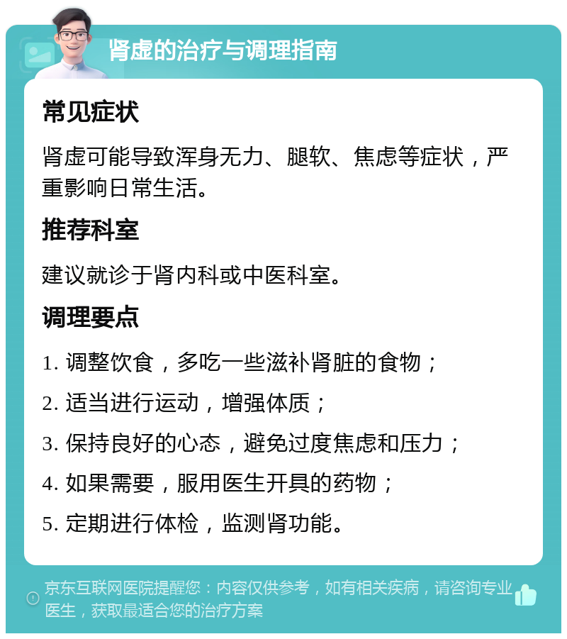 肾虚的治疗与调理指南 常见症状 肾虚可能导致浑身无力、腿软、焦虑等症状，严重影响日常生活。 推荐科室 建议就诊于肾内科或中医科室。 调理要点 1. 调整饮食，多吃一些滋补肾脏的食物； 2. 适当进行运动，增强体质； 3. 保持良好的心态，避免过度焦虑和压力； 4. 如果需要，服用医生开具的药物； 5. 定期进行体检，监测肾功能。