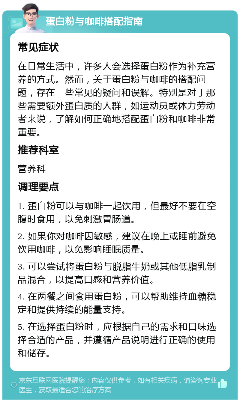 蛋白粉与咖啡搭配指南 常见症状 在日常生活中，许多人会选择蛋白粉作为补充营养的方式。然而，关于蛋白粉与咖啡的搭配问题，存在一些常见的疑问和误解。特别是对于那些需要额外蛋白质的人群，如运动员或体力劳动者来说，了解如何正确地搭配蛋白粉和咖啡非常重要。 推荐科室 营养科 调理要点 1. 蛋白粉可以与咖啡一起饮用，但最好不要在空腹时食用，以免刺激胃肠道。 2. 如果你对咖啡因敏感，建议在晚上或睡前避免饮用咖啡，以免影响睡眠质量。 3. 可以尝试将蛋白粉与脱脂牛奶或其他低脂乳制品混合，以提高口感和营养价值。 4. 在两餐之间食用蛋白粉，可以帮助维持血糖稳定和提供持续的能量支持。 5. 在选择蛋白粉时，应根据自己的需求和口味选择合适的产品，并遵循产品说明进行正确的使用和储存。