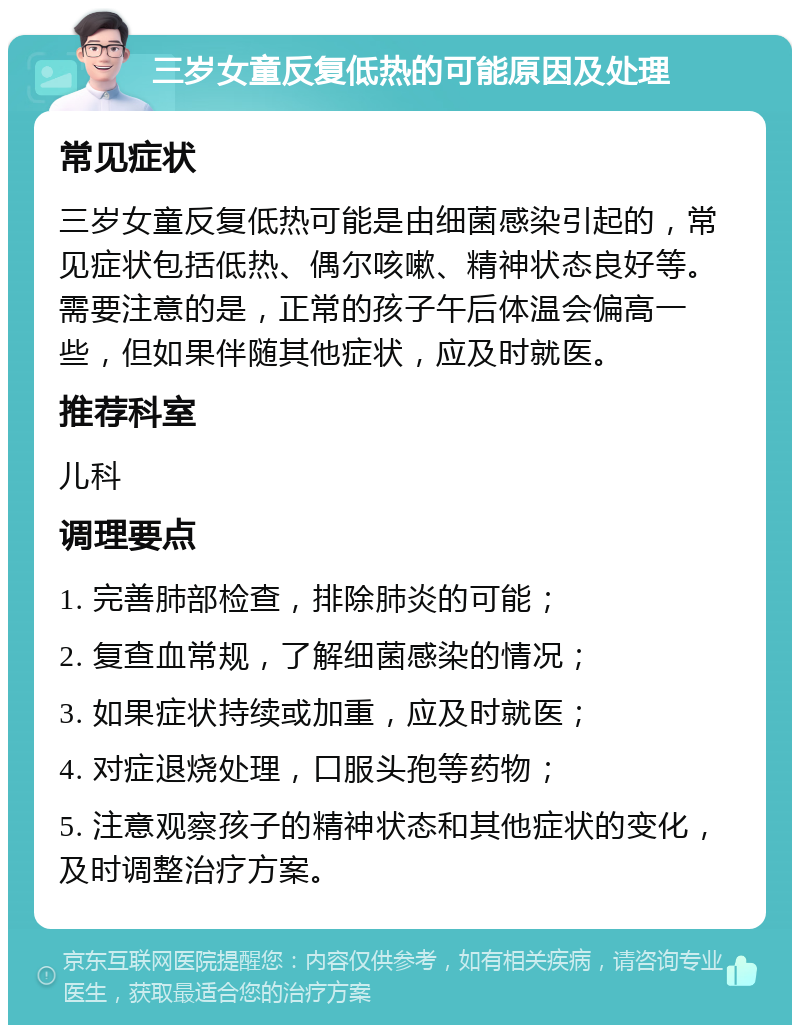 三岁女童反复低热的可能原因及处理 常见症状 三岁女童反复低热可能是由细菌感染引起的，常见症状包括低热、偶尔咳嗽、精神状态良好等。需要注意的是，正常的孩子午后体温会偏高一些，但如果伴随其他症状，应及时就医。 推荐科室 儿科 调理要点 1. 完善肺部检查，排除肺炎的可能； 2. 复查血常规，了解细菌感染的情况； 3. 如果症状持续或加重，应及时就医； 4. 对症退烧处理，口服头孢等药物； 5. 注意观察孩子的精神状态和其他症状的变化，及时调整治疗方案。