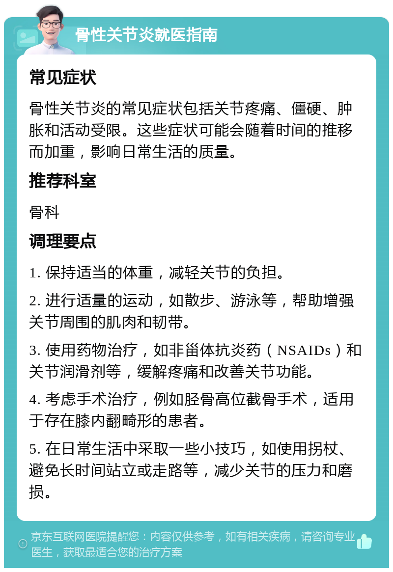 骨性关节炎就医指南 常见症状 骨性关节炎的常见症状包括关节疼痛、僵硬、肿胀和活动受限。这些症状可能会随着时间的推移而加重，影响日常生活的质量。 推荐科室 骨科 调理要点 1. 保持适当的体重，减轻关节的负担。 2. 进行适量的运动，如散步、游泳等，帮助增强关节周围的肌肉和韧带。 3. 使用药物治疗，如非甾体抗炎药（NSAIDs）和关节润滑剂等，缓解疼痛和改善关节功能。 4. 考虑手术治疗，例如胫骨高位截骨手术，适用于存在膝内翻畸形的患者。 5. 在日常生活中采取一些小技巧，如使用拐杖、避免长时间站立或走路等，减少关节的压力和磨损。